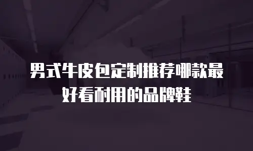 男式牛皮包定制推荐哪款最好看耐用的品牌鞋