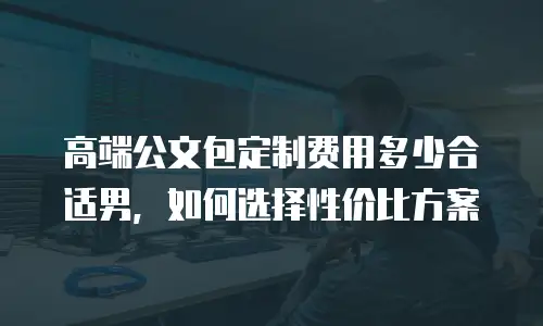 高端公文包定制费用多少合适男，如何选择性价比方案