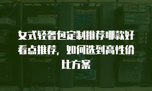 女式轻奢包定制推荐哪款好看点推荐，如何选到高性价比方案