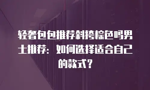 轻奢包包推荐斜挎棕色吗男士推荐：如何选择适合自己的款式？