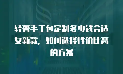 轻奢手工包定制多少钱合适女新款，如何选择性价比高的方案