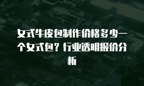 女式牛皮包制作价格多少一个女式包？行业透明报价分析
