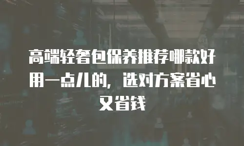 高端轻奢包保养推荐哪款好用一点儿的，选对方案省心又省钱