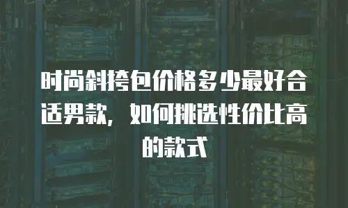 时尚斜挎包价格多少最好合适男款，如何挑选性价比高的款式