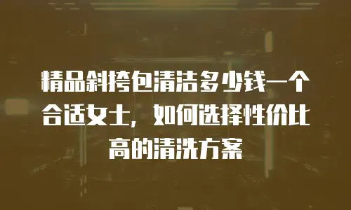 精品斜挎包清洁多少钱一个合适女士，如何选择性价比高的清洗方案