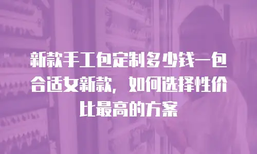 新款手工包定制多少钱一包合适女新款，如何选择性价比最高的方案