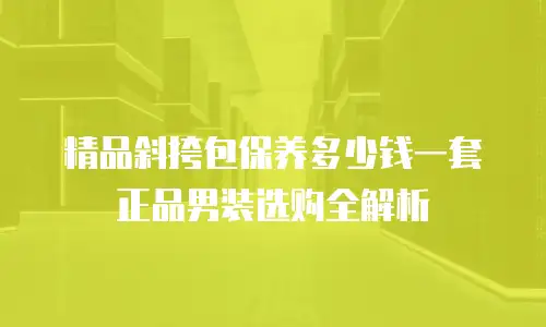 精品斜挎包保养多少钱一套正品男装选购全解析