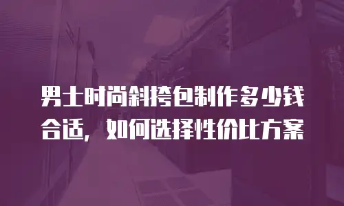 男士时尚斜挎包制作多少钱合适，如何选择性价比方案