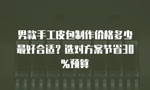 男款手工皮包制作价格多少最好合适？选对方案节省30%预算