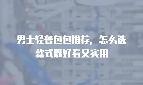 男士轻奢包包推荐，怎么选款式既好看又实用