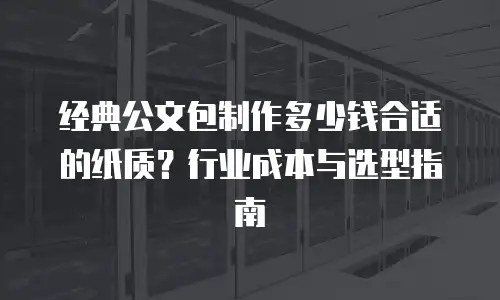 经典公文包制作多少钱合适的纸质？行业成本与选型指南