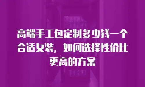 高端手工包定制多少钱一个合适女装，如何选择性价比更高的方案