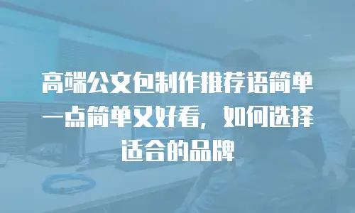 高端公文包制作推荐语简单一点简单又好看，如何选择适合的品牌