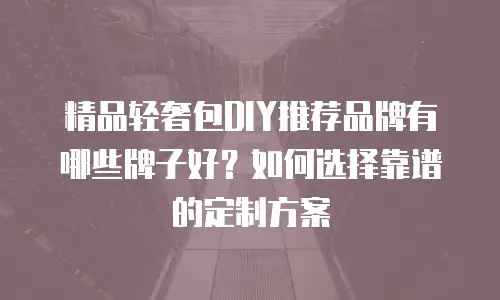 精品轻奢包DIY推荐品牌有哪些牌子好？如何选择靠谱的定制方案