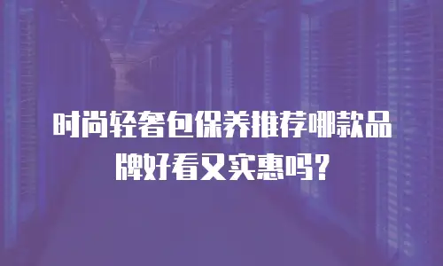 时尚轻奢包保养推荐哪款品牌好看又实惠吗？