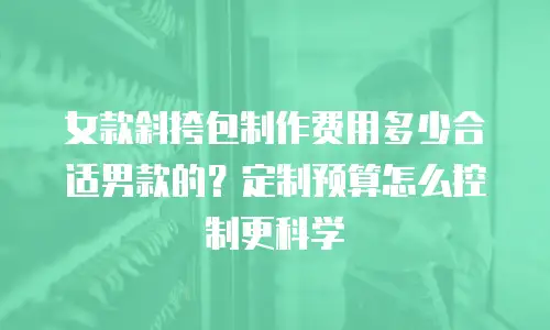 女款斜挎包制作费用多少合适男款的？定制预算怎么控制更科学