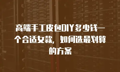 高端手工皮包DIY多少钱一个合适女款，如何选最划算的方案