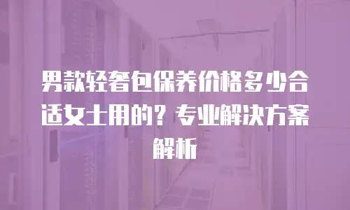 男款轻奢包保养价格多少合适女士用的？专业解决方案解析