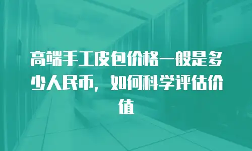 高端手工皮包价格一般是多少人民币，如何科学评估价值