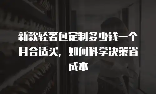 新款轻奢包定制多少钱一个月合适买，如何科学决策省成本