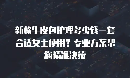 新款牛皮包护理多少钱一套合适女士使用？专业方案帮您精准决策