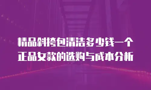 精品斜挎包清洁多少钱一个正品女款的选购与成本分析