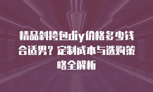 精品斜挎包diy价格多少钱合适男？定制成本与选购策略全解析