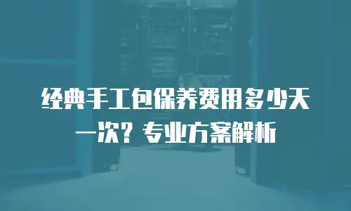 经典手工包保养费用多少天一次？专业方案解析