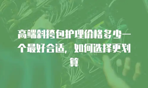 高端斜挎包护理价格多少一个最好合适，如何选择更划算