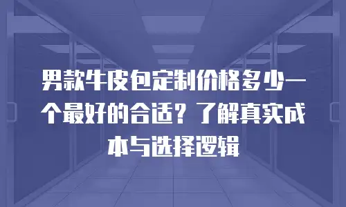 男款牛皮包定制价格多少一个最好的合适？了解真实成本与选择逻辑