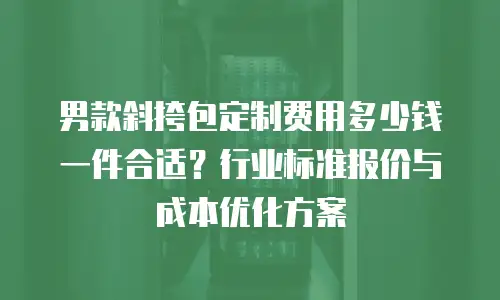 男款斜挎包定制费用多少钱一件合适？行业标准报价与成本优化方案