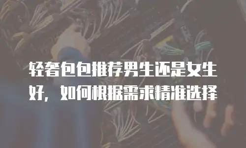 轻奢包包推荐男生还是女生好，如何根据需求精准选择
