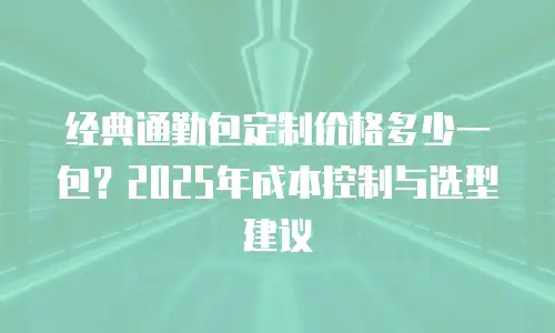 经典通勤包定制价格多少一包？2025年成本控制与选型建议
