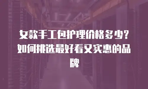 女款手工包护理价格多少？如何挑选最好看又实惠的品牌