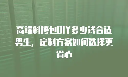 高端斜挎包DIY多少钱合适男生，定制方案如何选择更省心