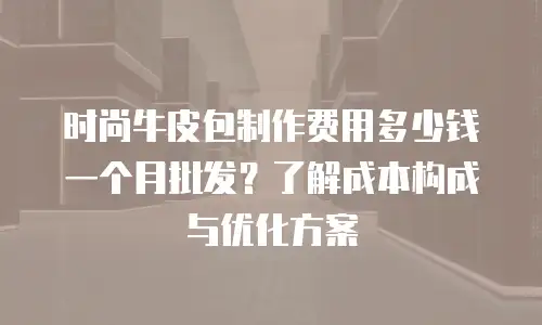 时尚牛皮包制作费用多少钱一个月批发？了解成本构成与优化方案