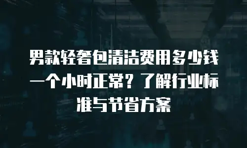 男款轻奢包清洁费用多少钱一个小时正常？了解行业标准与节省方案