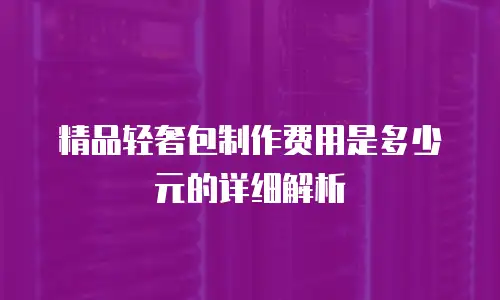 精品轻奢包制作费用是多少元的详细解析