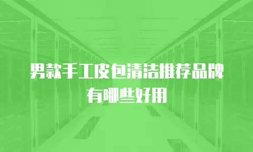 男款手工皮包清洁推荐品牌有哪些好用