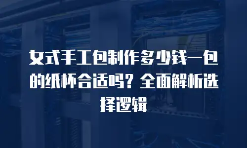 女式手工包制作多少钱一包的纸杯合适吗？全面解析选择逻辑