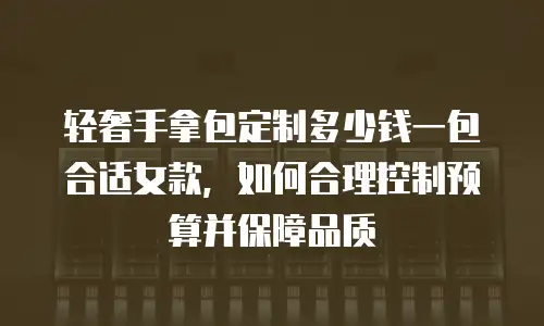 轻奢手拿包定制多少钱一包合适女款，如何合理控制预算并保障品质