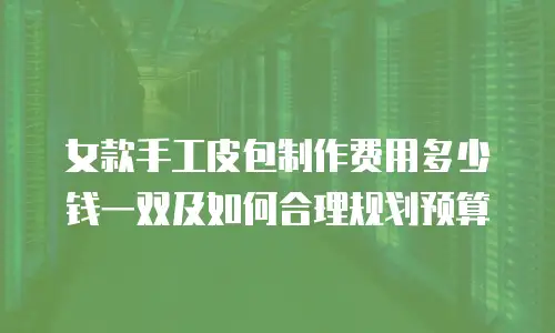 女款手工皮包制作费用多少钱一双及如何合理规划预算