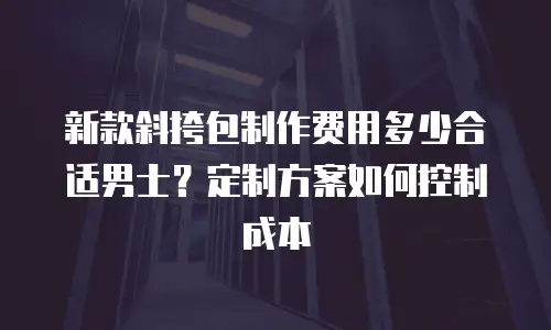 新款斜挎包制作费用多少合适男士？定制方案如何控制成本