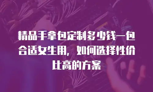 精品手拿包定制多少钱一包合适女生用，如何选择性价比高的方案