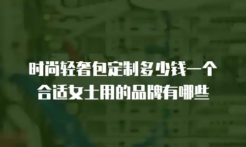 时尚轻奢包定制多少钱一个合适女士用的品牌有哪些