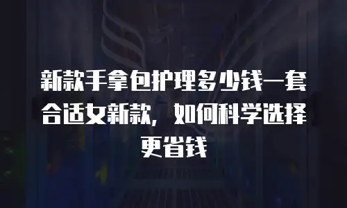 新款手拿包护理多少钱一套合适女新款，如何科学选择更省钱