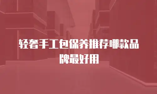 轻奢手工包保养推荐哪款品牌最好用