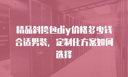 精品斜挎包diy价格多少钱合适男装，定制化方案如何选择