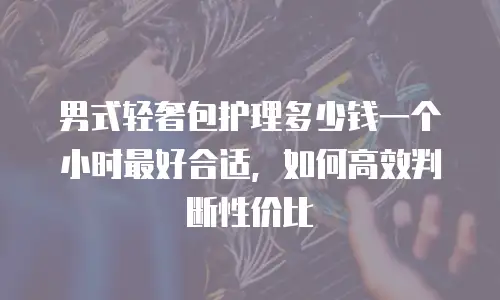 男式轻奢包护理多少钱一个小时最好合适，如何高效判断性价比