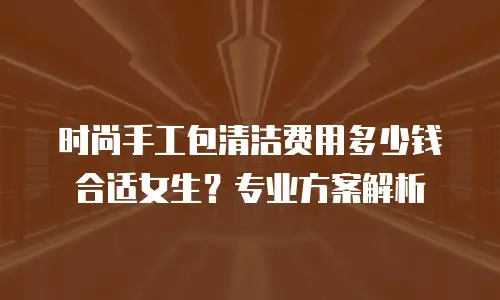 时尚手工包清洁费用多少钱合适女生？专业方案解析